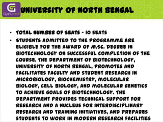 University Of North BengalTotal Number of Seats - 10 seatsStudents admitted to the programme are eligible for the award of M.Sc. degree in Biotechnology on successful completion of the course. The Department of Biotechnology, University of North Bengal, promotes and facilitates faculty and student research in Microbiology, Biochemistry, molecular biology, cell biology, and molecular genetics to achieve goals of Biotechnology. The department provides technical support for research and a nucleus for interdisciplinary research and training initiatives, and prepares students to work in modern research facilities at University of North Bengal.The DBT prescribed syllabus for M.Sc. in Biotechnology is being followed.