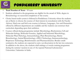 Pondicherry UniversityTotal Number of Seats - 10 seatsStudents admitted to the programme are eligible for the award of M.Sc. degree in Biotechnology on successful completion of the course.Choice based credit system is followed in Pondicherry University where the students are at liberty to choose the courses of their interest in consultation with the Faculty Advisor. Hard core and Soft core courses in Science, Languages, Arts and Humanities offered by different departments are available and the students can construct their curriculum depending upon their ambition.Courses offered during programme include Microbiology, Biochemistry, Cell and Molecular biology, Molecular Genetics, Applied and Industrial Microbiology, Molecular Plant Pathology, Immunobiology, Plant Biotechnology, Marine Biotechnology, Animal Biotechnology, r-DNA Technology, Immunotechnology, Bioprocess Technology, Bioinformatics and Pharmacokinetics. Besides credit seminar(s), the students are expected to carry out dissertation in the last two semesters. In addition to the above, the students shall undergo a 6-weeks training programme during the summer vacation in any of the reputed National Laboratories/ Universities/ Industries in India.
