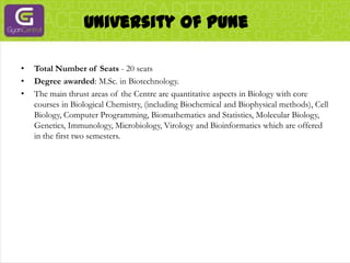 University Of PuneTotal Number of Seats - 20 seatsDegree awarded: M.Sc. in Biotechnology.The main thrust areas of the Centre are quantitative aspects in Biology with core courses in Biological Chemistry, (including Biochemical and Biophysical methods), Cell Biology, Computer Programming, Biomathematics and Statistics, Molecular Biology, Genetics, Immunology, Microbiology, Virology and Bioinformatics which are offered in the first two semesters.