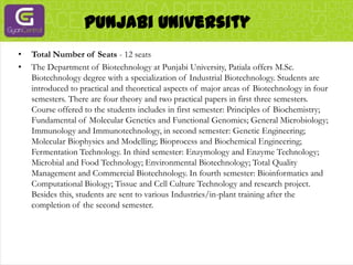 Punjabi UniversityTotal Number of Seats - 12 seatsThe Department of Biotechnology at Punjabi University, Patiala offers M.Sc. Biotechnology degree with a specialization of Industrial Biotechnology. Students are introduced to practical and theoretical aspects of major areas of Biotechnology in four semesters. There are four theory and two practical papers in first three semesters. Course offered to the students includes in first semester: Principles of Biochemistry; Fundamental of Molecular Genetics and Functional Genomics; General Microbiology; Immunology and Immunotechnology, in second semester: Genetic Engineering; Molecular Biophysics and Modelling; Bioprocess and Biochemical Engineering; Fermentation Technology. In third semester: Enzymology and Enzyme Technology; Microbial and Food Technology; Environmental Biotechnology; Total Quality Management and Commercial Biotechnology. In fourth semester: Bioinformatics and Computational Biology; Tissue and Cell Culture Technology and research project. Besides this, students are sent to various Industries/in-plant training after the completion of the second semester.