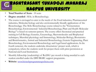 RashtrasantTukadojiMaharaj Nagpur UniversityTotal Number of Seats - 10 seatsDegree awarded : M.Sc. in Biotechnology.The course is envisaged to cater to the needs of the Food industries, Pharmaceutical industries, Molecular biology and also environmentally friendly applications of the Biotechnolqgy. The M.Sc Biotechnology course related to the "Fermentation Biotechnology, Environmental/ Industrial Biotechnology, Plant and Health Molecular Biology" is based on semester pattern. The course offers theoretical and practical training in Cell Biology, Genetics, Enzymology, Macromolecules and Biophysical techniques, Microbial physiology and Immunology, Molecular Biology, Biostatistics and Bioinformatics, Animal and Industrial Biotechnology, Genetic Engineering, Plant Biotechnology, Environmental Biotechnology and Legal based applications. In the fourth semester, the students undertake dissertation/ project work, which is compulsory, where the students work for project thesis with prior permission at National and Local Institutions.Monthly fellowship (studentship) of Rs.l200/-per month is being awarded to each student enrolled under the DBT-RGBC support programme.Website: www.biotechprogrammergvcbcnu.com