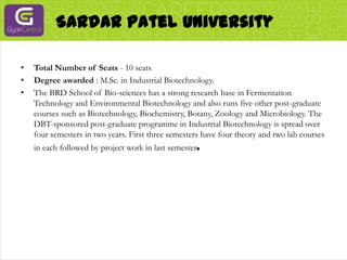 Sardar Patel UniversityTotal Number of Seats - 10 seatsDegree awarded : M.Sc. in Industrial Biotechnology.The BRD School of Bio-sciences has a strong research base in Fermentation Technology and Environmental Biotechnology and also runs five other post-graduate courses such as Biotechnology, Biochemistry, Botany, Zoology and Microbiology. The DBT-sponsored post-graduate programme in Industrial Biotechnology is spread over four semesters in two years. First three semesters have four theory and two lab courses in each followed by project work in last semester.