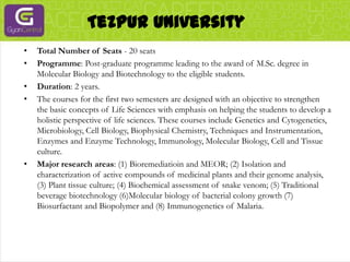 Tezpur UniversityTotal Number of Seats - 20 seatsProgramme: Post-graduate programme leading to the award of M.Sc. degree in Molecular Biology and Biotechnology to the eligible students.Duration: 2 years.The courses for the first two semesters are designed with an objective to strengthen the basic concepts of Life Sciences with emphasis on helping the students to develop a holistic perspective of life sciences. These courses include Genetics and Cytogenetics, Microbiology, Cell Biology, Biophysical Chemistry, Techniques and Instrumentation, Enzymes and Enzyme Technology, Immunology, Molecular Biology, Cell and Tissue culture.Major research areas: (1) Bioremediatioin and MEOR; (2) Isolation and characterization of active compounds of medicinal plants and their genome analysis, (3) Plant tissue culture; (4) Biochemical assessment of snake venom; (5) Traditional beverage biotechnology (6)Molecular biology of bacterial colony growth (7) Biosurfactant and Biopolymer and (8) Immunogenetics of Malaria.