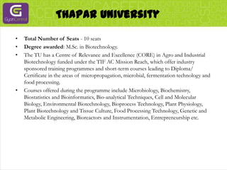 Thapar UniversityTotal Number of Seats - 10 seatsDegree awarded: M.Sc. in Biotechnology.The TU has a Centre of Relevance and Excellence (CORE) in Agro and Industrial Biotechnology funded under the TIF AC Mission Reach, which offer industry sponsored training programmes and short-term courses leading to Diploma/ Certificate in the areas of micropropagation, microbial, fermentation technology and food processing.Courses offered during the programme include Microbiology, Biochemistry, Biostatistics and Bioinformatics, Bio-analytical Techniques, Cell and Molecular Biology, Environmental Biotechnology, Bioprocess Technology, Plant Physiology, Plant Biotechnology and Tissue Culture, Food Processing Technology, Genetic and Metabolic Engineering, Bioreactors and Instrumentation, Entrepreneurship etc.