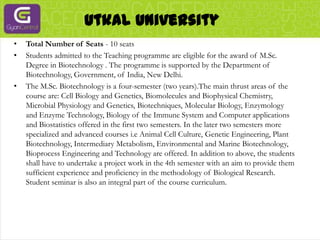 Utkal UniversityTotal Number of Seats - 10 seatsStudents admitted to the Teaching programme are eligible for the award of M.Sc. Degree in Biotechnology . The programme is supported by the Department of Biotechnology, Government, of India, New Delhi.The M.Sc. Biotechnology is a four-semester (two years).The main thrust areas of the course are: Cell Biology and Genetics, Biomolecules and Biophysical Chemistry, Microbial Physiology and Genetics, Biotechniques, Molecular Biology, Enzymology and Enzyme Technology, Biology of the Immune System and Computer applications and Biostatistics offered in the first two semesters. In the later two semesters more specialized and advanced courses i.e Animal Cell Culture, Genetic Engineering, Plant Biotechnology, Intermediary Metabolism, Environmental and Marine Biotechnology, Bioprocess Engineering and Technology are offered. In addition to above, the students shall have to undertake a project work in the 4th semester with an aim to provide them sufficient experience and proficiency in the methodology of Biological Research. Student seminar is also an integral part of the course curriculum.