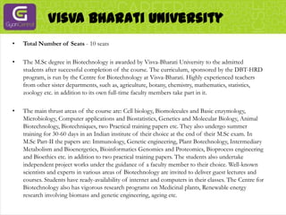 VisvaBharati UniversityTotal Number of Seats - 10 seatsThe M.Sc degree in Biotechnology is awarded by Visva-Bharati University to the admitted students after successful completion of the course. The curriculum, sponsored by the DBT-HRD program, is run by the Centre for Biotechnology at Visva-Bharati. Highly experienced teachers from other sister departments, such as, agriculture, botany, chemistry, mathematics, statistics, zoology etc. in addition to its own full-time faculty members take part in it.The main thrust areas of the course are: Cell biology, Biomolecules and Basic enzymology, Microbiology, Computer applications and Biostatistics, Genetics and Molecular Biology, Animal Biotechnology, Biotechniques, two Practical training papers etc. They also undergo summer training for 30-60 days in an Indian institute of their choice at the end of their M.Sc exam. In M.Sc Part-II the papers are: Immunology, Genetic engineering, Plant Botechnology, Intermediary Metabolism and Bioenergetics, Bioinformatics Genomics and Proteomics, Bioprocess engineering and Bioethics etc. in addition to two practical training papers. The students also undertake independent project works under the guidance of a faculty member to their choice. Well-known scientists and experts in various areas of Biotechnology are invited to deliver guest lectures and courses. Students have ready-availability of internet and computers in their classes. The Centre for Biotechnology also has vigorous research programs on Medicinal plants, Renewable energy research involving biomass and genetic engineering, ageing etc.