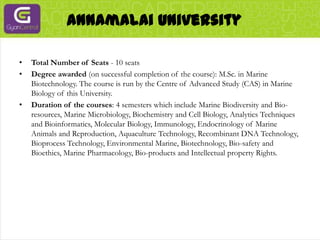 Annamalai UniversityTotal Number of Seats - 10 seatsDegree awarded (on successful completion of the course): M.Sc. in Marine Biotechnology. The course is run by the Centre of Advanced Study (CAS) in Marine Biology of this University.Duration of the courses: 4 semesters which include Marine Biodiversity and Bio-resources, Marine Microbiology, Biochemistry and Cell Biology, Analytics Techniques and Bioinformatics, Molecular Biology, Immunology, Endocrinology of Marine Animals and Reproduction, Aquaculture Technology, Recombinant DNA Technology, Bioprocess Technology, Environmental Marine, Biotechnology, Bio-safety and Bioethics, Marine Pharmacology, Bio-products and Intellectual property Rights.