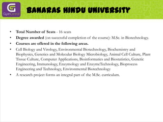  Banaras Hindu UniversityTotal Number of Seats - 16 seatsDegree awarded (on successful completion of the course): M.Sc. in Biotechnology.Courses are offered in the following areas.Cell Biology and Virology, Environmental Biotechnology, Biochemistry and Biophysics, Genetics and Molecular Biology Microbiology, Animal Cell Culture, Plant Tissue Culture, Computer Applications, Bioinformatics and Biostatistics, Genetic Engineering, Immunology, Enzymology and EnzymeTechnology, Bioprocess Engineering and Technology, Environmental BiotechnologyA research project forms an integral part of the M.Sc. curriculum.