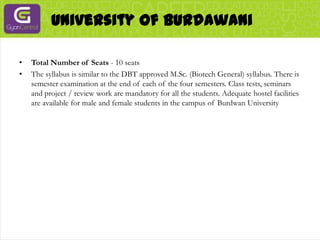 University of BurdawaniTotal Number of Seats - 10 seatsThe syllabus is similar to the DBT approved M.Sc. (Biotech General) syllabus. There is semester examination at the end of each of the four semesters. Class tests, seminars and project / review work are mandatory for all the students. Adequate hostel facilities are available for male and female students in the campus of Burdwan University