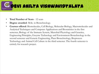 Devi AhilyaVishwavidyalayaTotal Number of Seats - 12 seatsDegree awarded: M.Sc. in Biotechnology.Courses offered: Biomolecules, Cell Biology, Molecular Biology, Macromolecules and Analytical Techniques and Computer Applications and Biostatistics in the first semester, Biology of the Immune System, Microbial Physiology and Genetics, Engineering Principles, Enzyme Technology and Environment Biotechnology in the second semester and Genetic Engineering, Plant Biotechnology, Bioprocess Technology and Animal Cell Culture in the third semester. The fourth semester is entirely for research project.