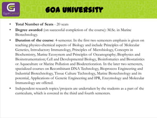 Goa UniversityTotal Number of Seats - 20 seatsDegree awarded (on successful completion of the course): M.Sc. in Marine Biotechnology.Duration of the course: 4-semester. In the first two semesters emphasis is given on teaching physico-chemical aspects of Biology and include Principles of Molecular Genetics, Introductory Immunology, Principles of Microbiology, Concepts in Biochemistry, Marine Ecosystem and Principles of Oceanography; Biophysics and Bioinstrumentation; Cell and Developmental Biology, Bioinfomatics and Biostatistics or Aquaculture or Marine Pollution and Biodeterioration. In the later two semesters, specialized courses on Recombinant DNA Technology, Bioprocess Engineering and Industrial Biotechnology, Tissue Culture Technology, Marine Biotechnology and its potential, Applications of Genetic Engineering and IPR, Enzymology and Molecular Immunology are offered.Independent research topics/projects are undertaken by the students as a part of the curriculum, which is covered in the third and fourth semesters.