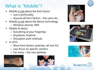 What is “Mobile”? 
 Mobile is not about the form factor 
– Just a technicality 
– Assume all form factors – the users do… 
 Mobile is not about the device technology 
– Windows phones, RIM 
 Mobile IS about 
– Everything at your fingertips 
– Anywhere, Anytime 
– Disruptive work methods 
 In 2015 
– More form factors (watches, all inch #s) 
– Less focus on specific vendors 
– For many – the new desktop 
5 
 