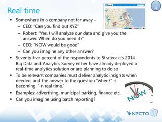 Real time 
 Somewhere in a company not far away – 
– CEO: “Can you find out XYZ” 
– Robert: “Yes. I will analyze our data and give you the 
answer. When do you need it?” 
– CEO: “NOW would be good” 
– Can you imagine any other answer? 
 Seventy-five percent of the respondents to Stratecast's 2014 
Big Data and Analytics Survey either have already deployed a 
real-time analytics solution or are planning to do so 
 To be relevant companies must deliver analytic insights when 
needed, and the answer to the question "when?" is 
becoming: "in real time.“ 
 Examples: advertising, municipal parking, finance etc. 
 Can you imagine using batch reporting? 
4 
 