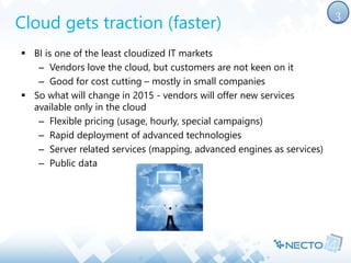 Cloud gets traction (faster) 
 BI is one of the least cloudized IT markets 
– Vendors love the cloud, but customers are not keen on it 
– Good for cost cutting – mostly in small companies 
 So what will change in 2015 - vendors will offer new services 
available only in the cloud 
– Flexible pricing (usage, hourly, special campaigns) 
– Rapid deployment of advanced technologies 
– Server related services (mapping, advanced engines as services) 
– Public data 
3 
 