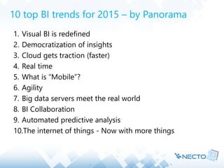 10 top BI trends for 2015 – by Panorama 
1. Visual BI is redefined 
2. Democratization of insights 
3. Cloud gets traction (faster) 
4. Real time 
5. What is “Mobile”? 
6. Agility 
7. Big data servers meet the real world 
8. BI Collaboration 
9. Automated predictive analysis 
10.The internet of things - Now with more things 
 