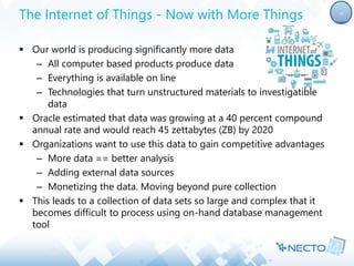 The Internet of Things - Now with More Things 
 Our world is producing significantly more data 
– All computer based products produce data 
– Everything is available on line 
– Technologies that turn unstructured materials to investigatible 
data 
 Oracle estimated that data was growing at a 40 percent compound 
annual rate and would reach 45 zettabytes (ZB) by 2020 
 Organizations want to use this data to gain competitive advantages 
– More data == better analysis 
– Adding external data sources 
– Monetizing the data. Moving beyond pure collection 
 This leads to a collection of data sets so large and complex that it 
becomes difficult to process using on-hand database management 
tool 
10 
 