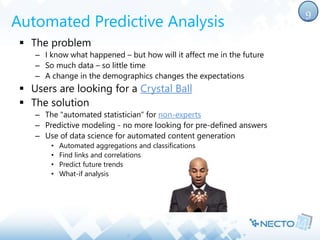 Automated Predictive Analysis 
 The problem 
– I know what happened – but how will it affect me in the future 
– So much data – so little time 
– A change in the demographics changes the expectations 
 Users are looking for a Crystal Ball 
 The solution 
– The "automated statistician“ for non-experts 
– Predictive modeling - no more looking for pre-defined answers 
– Use of data science for automated content generation 
• Automated aggregations and classifications 
• Find links and correlations 
• Predict future trends 
• What-if analysis 
9 
 