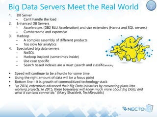 Big Data Servers Meet the Real World 
1. DB Server 
– Can’t handle the load 
2. Enhanced DB Servers 
– Accelerators (DB2 BLU Acceleration) and size extenders (Hanna and SQL servers) 
– Cumbersome and expensive 
3. Hadoop 
– A complex assembly of different products 
– Too slow for analytics 
4. Specialized big data servers 
– NoSQL 
– Hadoop inspired (sometimes inside) 
– Use case specific 
– Search based indexes are a must (search and classification) 
 Speed will continue to be a hurdle for some time 
 Using the right amount of data will be a focus point 
 Bottom line – it is growth of commoditized technology stack 
 "In 2014, enterprises advanced their Big Data initiatives by converting plans into 
working projects. In 2015, these businesses will know much more about Big Data, and 
what it can and cannot do." (Mary Shacklett, TechRepublic) 
7 
 