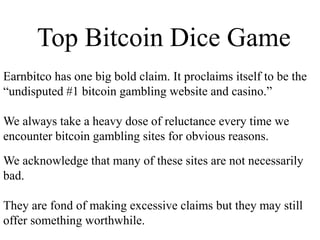 Top Bitcoin Dice Game
Earnbitco has one big bold claim. It proclaims itself to be the
“undisputed #1 bitcoin gambling website and casino.”
We always take a heavy dose of reluctance every time we
encounter bitcoin gambling sites for obvious reasons.
We acknowledge that many of these sites are not necessarily
bad.
They are fond of making excessive claims but they may still
offer something worthwhile.
 