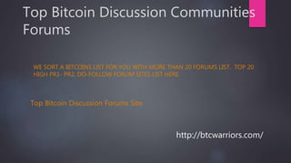 Top Bitcoin Discussion Communities
Forums
WE SORT A BITCOINS LIST FOR YOU WITH MORE THAN 20 FORUMS LIST. TOP 20
HIGH PR1- PR2. DO-FOLLOW FORUM SITES LIST HERE.
Top Bitcoin Discussion Forums Site
http://btcwarriors.com/
 