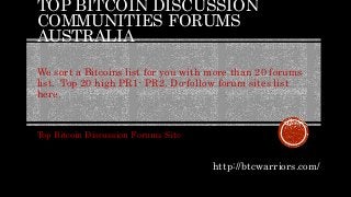 TOP BITCOIN DISCUSSION
COMMUNITIES FORUMS
AUSTRALIA
We sort a Bitcoins list for you with more than 20 forums
list. Top 20 high PR1- PR2. Do-follow forum sites list
here.
Top Bitcoin Discussion Forums Site
http://btcwarriors.com/
 