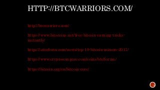 HTTP://BTCWARRIORS.COM/
http://btcwarriors.com/
https://www.bitscoins.net/free-bitcoin-earning-tricks-
instantly/
https://atozforex.com/news/top-10-bitcoin-miners-2017/
https://www.cryptocompare.com/coins/btc/forum/
https://bitcoin.org/en/bitcoin-core/
 