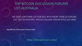 WE SORT A BITCOINS LIST FOR YOU WITH MORE THAN 20 FORUMS
LIST. TOP 20 HIGH PR1- PR2.DO-FOLLOW FORUM SITES LIST HERE.
TOP BITCOIN DISCUSSION FORUMS
LIST AUSTRALIA
Top Bitcoin Discussion Forums Site
http://btcwarriors.com/
 