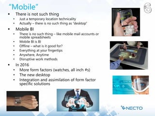 “Mobile”
 There is not such thing
• Just a temporary location technicality
• Actually – there is no such thing as “desktop”
 Mobile BI
• There is no such thing – like mobile mail accounts or
mobile spreadsheets
• Mobile BI is BI
• Offline – what is it good for?
• Everything at your fingertips
• Anywhere, Anytime
• Disruptive work methods
 In 2016
• More form factors (watches, all inch #s)
• The new desktop
• Integration and assimilation of form factor
specific solutions
 