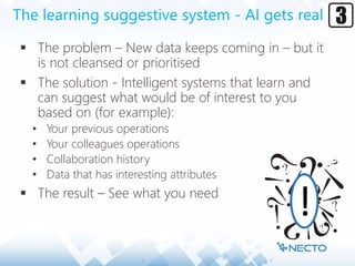 The learning suggestive system - AI gets real
 The problem – New data keeps coming in – but it
is not cleansed or prioritised
 The solution - Intelligent systems that learn and
can suggest what would be of interest to you
based on (for example):
• Your previous operations
• Your colleagues operations
• Collaboration history
• Data that has interesting attributes
 The result – See what you need
!
 