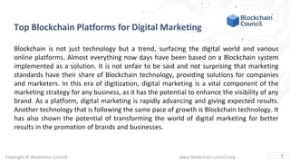 Copyright © Blockchain Council www.blockchain-council.org
Top Blockchain Platforms for Digital Marketing
Blockchain is not just technology but a trend, surfacing the digital world and various
online platforms. Almost everything now days have been based on a Blockchain system
implemented as a solution. It is not unfair to be said and not surprising that marketing
standards have their share of Blockchain technology, providing solutions for companies
and marketers. In this era of digitization, digital marketing is a vital component of the
marketing strategy for any business, as it has the potential to enhance the visibility of any
brand. As a platform, digital marketing is rapidly advancing and giving expected results.
Another technology that is following the same pace of growth is Blockchain technology. It
has also shown the potential of transforming the world of digital marketing for better
results in the promotion of brands and businesses.
2
 
