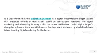 Copyright © Blockchain Council www.blockchain-council.org
It is well-known that the Blockchain platform is a digital, decentralized ledger system
that preserves records of transactions based on peer-to-peer networks. The digital
marketing and advertising industry is also not untouched by Blockchain's digital ledger's
disruptive influence. Here, we will discuss a few important platforms by which Blockchain
is transforming digital marketing for the better.
3
 