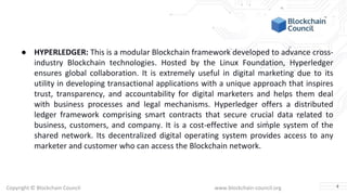 Copyright © Blockchain Council www.blockchain-council.org
● HYPERLEDGER: This is a modular Blockchain framework developed to advance cross-
industry Blockchain technologies. Hosted by the Linux Foundation, Hyperledger
ensures global collaboration. It is extremely useful in digital marketing due to its
utility in developing transactional applications with a unique approach that inspires
trust, transparency, and accountability for digital marketers and helps them deal
with business processes and legal mechanisms. Hyperledger offers a distributed
ledger framework comprising smart contracts that secure crucial data related to
business, customers, and company. It is a cost-effective and simple system of the
shared network. Its decentralized digital operating system provides access to any
marketer and customer who can access the Blockchain network.
4
 