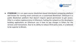 Copyright © Blockchain Council www.blockchain-council.org
● ETHEREUM: It is an open-source blockchain-based distributed computing platform
well known for running smart contracts on a customized Blockchain. Ethereum is a
public Blockchain platform that doesn't require special permission to get access.
Ether is a native cryptocurrency in Ethereum, fueling the network as the developers
building applications on Ethereum use it have to pay charges in Ethers for the
services and transactions. Due to its ability to reduce third party costs, it is believed
to be superior to Bitcoin.
5
 