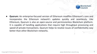 Copyright © Blockchain Council www.blockchain-council.org
● Quorum: An enterprise-focused version of Ethereum modifies Ethereum's core and
incorporates the Ethereum network's updates quickly and seamlessly. Like
Ethereum, Quorum is also an open-source and permissionless Blockchain platform.
It is capable of handling applications that require high throughput processing and
speed of private transactions. Quorum helps to resolve issues of confidentiality way
better than other Blockchain networks.
6
 