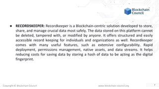 Copyright © Blockchain Council www.blockchain-council.org
● RECORDSKEEPER: Recordkeeper is a Blockchain-centric solution developed to store,
share, and manage crucial data most safely. The data stored on this platform cannot
be deleted, tampered with, or modified by anyone. It offers structured and easily
accessible record keeping for individuals and organizations as well. Recordkeeper
comes with many useful features, such as extensive configurability. Rapid
deployment, permissions management, native assets, and data streams. It helps
reducing costs for saving data by storing a hash of data to be acting as the digital
fingerprint.
7
 