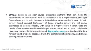 Copyright © Blockchain Council www.blockchain-council.org
● CORDA: Corda is an open-source Blockchain platform that can meet the
requirements of any business with its scalability as it is highly flexible and agile.
Corda allows you to build interoperable Blockchain networks that transact in strict
privacy. Smart contract technology of Corda provides privacy and will enable
businesses to transact directly, with value in a highly secure manner. Data and
details of transactions on the Corda ledger are encrypted and accessed only by the
necessary parties. Digital marketers and Blockchain experts use Corda as the base
for real-world problems associated with the digital marketing industry, and it helps
building robust solutions.
8
 