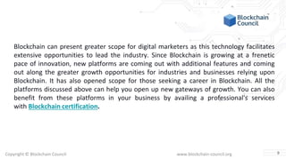 Copyright © Blockchain Council www.blockchain-council.org
Blockchain can present greater scope for digital marketers as this technology facilitates
extensive opportunities to lead the industry. Since Blockchain is growing at a frenetic
pace of innovation, new platforms are coming out with additional features and coming
out along the greater growth opportunities for industries and businesses relying upon
Blockchain. It has also opened scope for those seeking a career in Blockchain. All the
platforms discussed above can help you open up new gateways of growth. You can also
benefit from these platforms in your business by availing a professional's services
with Blockchain certification.
9
 
