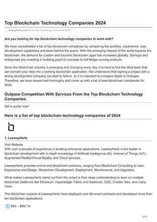 1/13
Top Blockchain Technology Companies 2024
leewayhertz.com/blockchain-technology-companies-2024/
Are you looking for top blockchain technology companies to work with?
We have consolidated a list of top blockchain companies by comparing the portfolio, experience, cost,
development capabilities and team behind the scene. With the emerging interest of the world towards the
blockchain, the demand for custom and futuristic blockchain apps has increased globally. Startups and
enterprises are investing in building proof of concepts to full-fledge running products.
Since the blockchain industry is emerging and changing every day, it is hard to find the ideal team that
can convert your idea into a working blockchain application. We understand that signing a project with a
wrong development company can lead to failure, so it is important to compare Apple to Oranges.
Therefore, we have researched thoroughly and come up with a list of best blockchain companies for
2024.
Outpace Competition With Services From the Top Blockchain Technology
Companies.
Get a quote now!
Here is a list of top blockchain technology companies of 2024
1. LeewayHertz
Visit Website
With over a decade of experience in building enterprise applications, LeewayHertz is the leader in
blockchain development with in-depth knowledge of Artificial Intelligence (AI), Internet of Things (IoT),
Augmented Reality/Virtual Reality, and Cloud services.
LeewayHertz provides end-to-end blockchain solutions, ranging from Blockchain Consulting to User
Experience and Design, Blockchain Development, Deployment, Maintenance, and Upgrades.
What makes LeewayHertz stand out from the crowd is their deep understanding to work on multiple
blockchain platforms like Ethereum, Hyperledger Fabric and Sawtooth, EOS, Credits, Neo, and many
more.
The blockchain experts at LeewayHertz have deployed over 80 smart contracts and developed more than
ten blockchain applications.
$50 – $99 / hr
 