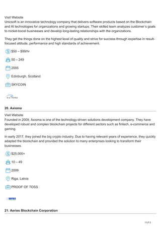 11/13
Visit Website
Unicsoft is an innovative technology company that delivers software products based on the Blockchain
and AI technologies for organizations and growing startups. Their skilled team analyzes customer’s goals
to rocket-boost businesses and develop long-lasting relationships with the organizations.
They get the things done on the highest level of quality and strive for success through expertise in result-
focused attitude, performance and high standards of achievement.
$50 – $99/hr
50 – 249
2005
Edinburgh, Scotland
SKYCOIN
20. Axioma
Visit Website
Founded in 2009, Axioma is one of the technology-driven solutions development company. They have
developed robust and complex blockchain projects for different sectors such as fintech, e-commerce and
gaming.
In early 2017, they joined the big crypto industry. Due to having relevant years of experience, they quickly
adapted the blockchain and provided the solution to many enterprises looking to transform their
businesses.
$25,000+
10 – 49
2009
Riga, Latvia
PROOF OF TOSS
21. Aeries Blockchain Corporation
 