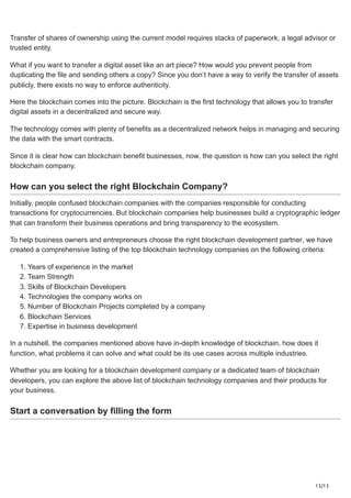 13/13
Transfer of shares of ownership using the current model requires stacks of paperwork, a legal advisor or
trusted entity.
What if you want to transfer a digital asset like an art piece? How would you prevent people from
duplicating the file and sending others a copy? Since you don’t have a way to verify the transfer of assets
publicly, there exists no way to enforce authenticity.
Here the blockchain comes into the picture. Blockchain is the first technology that allows you to transfer
digital assets in a decentralized and secure way.
The technology comes with plenty of benefits as a decentralized network helps in managing and securing
the data with the smart contracts.
Since it is clear how can blockchain benefit businesses, now, the question is how can you select the right
blockchain company.
How can you select the right Blockchain Company?
Initially, people confused blockchain companies with the companies responsible for conducting
transactions for cryptocurrencies. But blockchain companies help businesses build a cryptographic ledger
that can transform their business operations and bring transparency to the ecosystem.
To help business owners and entrepreneurs choose the right blockchain development partner, we have
created a comprehensive listing of the top blockchain technology companies on the following criteria:
1. Years of experience in the market
2. Team Strength
3. Skills of Blockchain Developers
4. Technologies the company works on
5. Number of Blockchain Projects completed by a company
6. Blockchain Services
7. Expertise in business development
In a nutshell, the companies mentioned above have in-depth knowledge of blockchain, how does it
function, what problems it can solve and what could be its use cases across multiple industries.
Whether you are looking for a blockchain development company or a dedicated team of blockchain
developers, you can explore the above list of blockchain technology companies and their products for
your business.
Start a conversation by filling the form
 