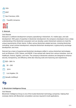 2/13
100+
2007
San Francisco, USA
TraceRX, Armanino
2. SoluLab
Visit Website
SoluLab is a software development company specializing in blockchain, AI, mobile apps, and web
development. With years of expertise in blockchain development, the company’s developers have a deep
understanding of the blockchain ecosystem and can develop custom blockchain solutions to meet the
unique requirements of their clients. It offers various blockchain-related services, including blockchain
consulting, smart contract development, enterprise blockchain development, cryptocurrency exchange
development, and more.
SoluLab has a team of experienced blockchain developers skilled in various blockchain technologies,
such as Ethereum, EOS, Solana, and NEAR. It has worked with clients from various industries, such as
healthcare, finance, logistics, and more. The company’s blockchain solutions are designed to enhance
security, transparency, and efficiency while also reducing costs and improving user experiences.
$25 – $49 / hr
50 – 249
2014
Los Angeles, CA
Versafit, AnRKeyX
3. Blockchain Intelligence Group
Visit Website
Blockchain Intelligence Group is one of the trusted blockchain technology companies, helping their
overseas clients with Blockchain consultation services required to build applications.
 