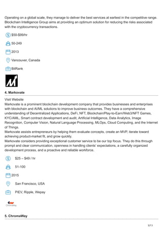 3/13
Operating on a global scale, they manage to deliver the best services at earliest in the competitive range.
Blockchain Intelligence Group aims at providing an optimum solution for reducing the risks associated
with the cryptocurrency transactions.
$50-$99/hr
50-249
2013
Vancouver, Canada
BitRank
4. Markovate
Visit Website
Markovate is a prominent blockchain development company that provides businesses and enterprises
with blockchain and AI/ML solutions to improve business outcomes. They have a comprehensive
understanding of Decentralized Applications, DeFi, NFT, Blockchain/Play-to-Earn/Web3/NFT Games,
KYC/AML, Smart contract development and audit, Artificial Intelligence, Data Analytics, Image
Recognition, Computer Vision, Natural Language Processing, MLOps, Cloud Computing, and the Internet
of Things.
Markovate assists entrepreneurs by helping them evaluate concepts, create an MVP, iterate toward
achieving product-market fit, and grow quickly.
Markovate considers providing exceptional customer service to be our top focus. They do this through
prompt and clear communication, openness in handling clients’ expectations, a carefully organized
development process, and a proactive and reliable workforce.
$25 – $49 / hr
51-100
2015
San Francisco, USA
PiEV, Ripple, Wepay
5. ChromaWay
 