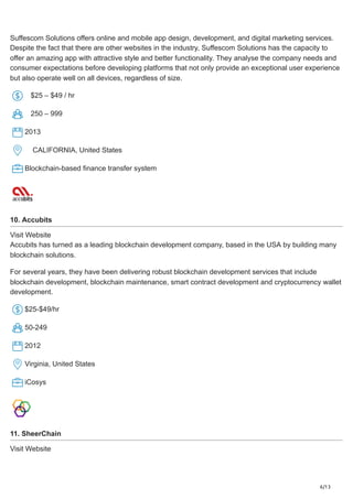 6/13
Suffescom Solutions offers online and mobile app design, development, and digital marketing services.
Despite the fact that there are other websites in the industry, Suffescom Solutions has the capacity to
offer an amazing app with attractive style and better functionality. They analyse the company needs and
consumer expectations before developing platforms that not only provide an exceptional user experience
but also operate well on all devices, regardless of size.
$25 – $49 / hr
250 – 999
2013
CALIFORNIA, United States
Blockchain-based finance transfer system
10. Accubits
Visit Website
Accubits has turned as a leading blockchain development company, based in the USA by building many
blockchain solutions.
For several years, they have been delivering robust blockchain development services that include
blockchain development, blockchain maintenance, smart contract development and cryptocurrency wallet
development.
$25-$49/hr
50-249
2012
Virginia, United States
iCosys
11. SheerChain
Visit Website
 