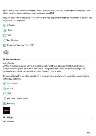 8/13
4IRE LABS is a global software development company, which has hands-on experience in developing
robust solutions using blockchain, machine learning and IoT.
They are dedicated to delivering robust mobile and web applications that help businesses to achieve the
targets in a shorter period.
​
$10,000+
10-49
2010
Kyiv, Ukraine
Crypto Improvement Fund (CIF)
14. Venture Aviator
Visit Website
Venture Aviator is an award-winning mobile & web development company that delivers the best
blockchain development services to their clients. They understand every aspect of the project and
discover what could be the best solution as a business point of view.
They aim at providing excellent assistance to entrepreneurs, startups, and enterprises for developing
technology platforms.
​
$50 – $99/hr
50-249
2012
New York, United States
Rentberry
15. JatApp
Visit Website
 