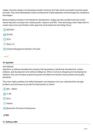 9/13
Jatapp virtuously designs and develops excellent solutions that help clients accomplish business goals
promptly. They work dedicatedly to build a professional mobile application that leverages the competitive
advantages.
Being a leading company in the blockchain development, Jatapp provides excellent services to their
clients help them increase their market growth, research and ROI. Their technology vision helps them to
create robust and user-friendly mobile apps that could shape the technology future.
$25,000+
50-249
2010
Miami, FL
Content Management Solutions Provider
16. Sparkbit
Visit Website
Sparkbit is a software development company that specializes in blockchain development, custom
software, web development and artificial intelligence. When it comes to designing and developing the
software, they use the latest programming tools and follow the industry’s best practices and quality
standards.
They have highly qualified and skilled developers and designers who can understand the complex
problems and processes to provide the ideal solution to clients.
$25 – $49/hr
11-50
2014
Poland
Blockchain Pensions Infrastructure
17. Software Mill
 