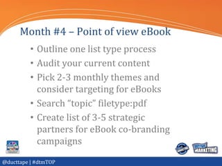 Month #4 – Point of view eBook
          • Outline one list type process
          • Audit your current content
          • Pick 2-3 monthly themes and
            consider targeting for eBooks
          • Search “topic” filetype:pdf
          • Create list of 3-5 strategic
            partners for eBook co-branding
            campaigns
@ducttape | #dtmTOP
 