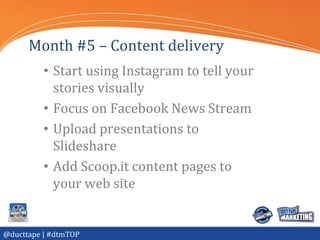 Month #5 – Content delivery
          • Start using Instagram to tell your
            stories visually
          • Focus on Facebook News Stream
          • Upload presentations to
            Slideshare
          • Add Scoop.it content pages to
            your web site


@ducttape | #dtmTOP
 