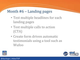 Month #6 – Landing pages
          • Test multiple headlines for each
            landing pages
          • Test multiple calls to action
            (CTA)
          • Create form driven automatic
            testimonials using a tool such as
            Wufoo


@ducttape | #dtmTOP
 