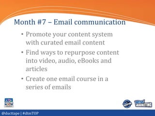 Month #7 – Email communication
          • Promote your content system
            with curated email content
          • Find ways to repurpose content
            into video, audio, eBooks and
            articles
          • Create one email course in a
            series of emails


@ducttape | #dtmTOP
 