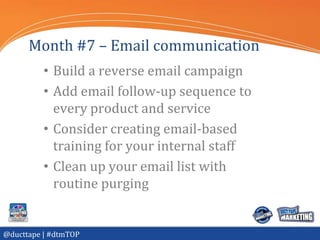 Month #7 – Email communication
          • Build a reverse email campaign
          • Add email follow-up sequence to
            every product and service
          • Consider creating email-based
            training for your internal staff
          • Clean up your email list with
            routine purging


@ducttape | #dtmTOP
 